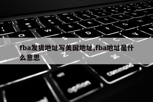 fba发货地址写美国地址,fba地址是什么意思