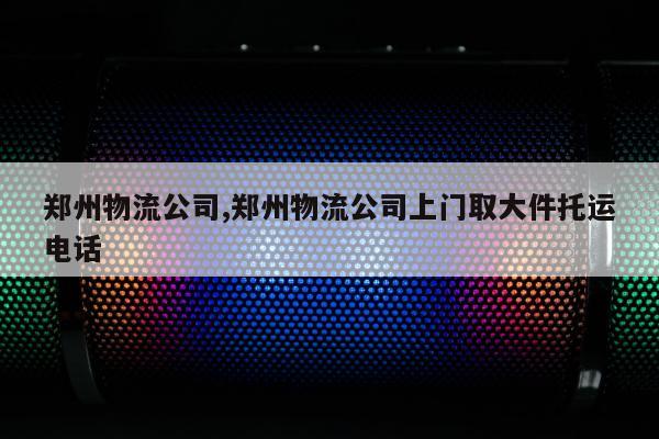 郑州物流公司,郑州物流公司上门取大件托运电话