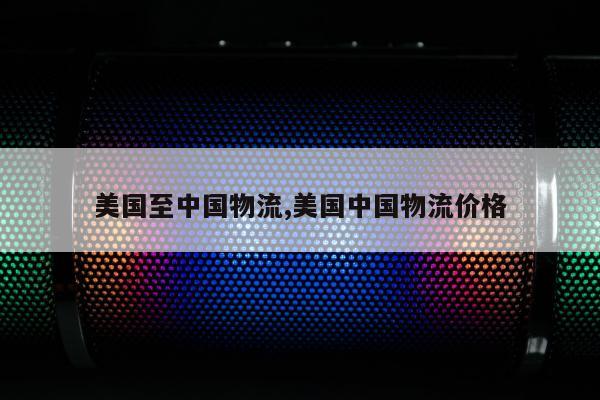 美国至中国物流,美国中国物流价格