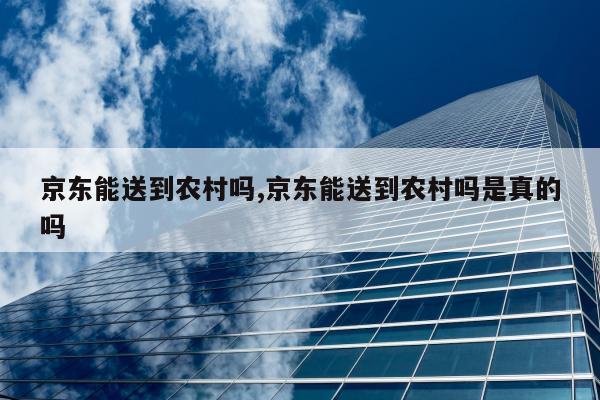 京东能送到农村吗,京东能送到农村吗是真的吗
