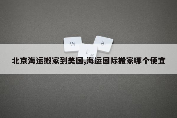 北京海运搬家到美国,海运国际搬家哪个便宜
