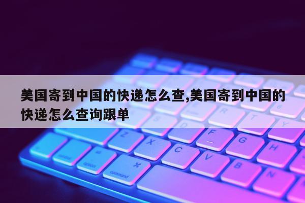 美国寄到中国的快递怎么查,美国寄到中国的快递怎么查询跟单