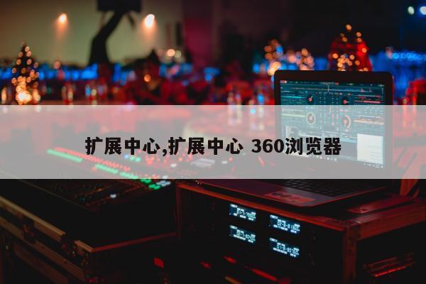 扩展中心,扩展中心 360浏览器