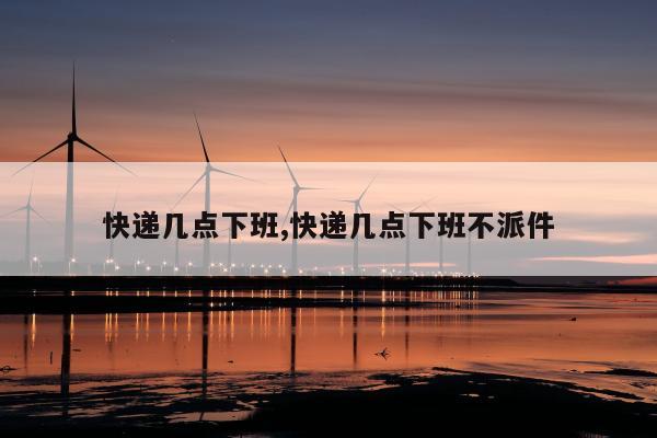 快递几点下班,快递几点下班不派件
