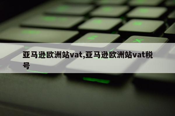亚马逊欧洲站vat,亚马逊欧洲站vat税号