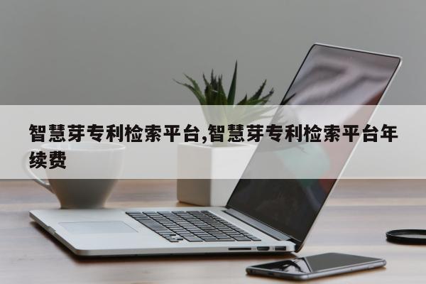 智慧芽专利检索平台,智慧芽专利检索平台年续费