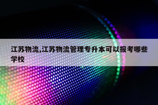 江苏物流,江苏物流管理专升本可以报考哪些学校