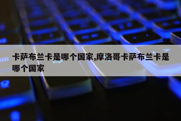 卡萨布兰卡是哪个国家,摩洛哥卡萨布兰卡是哪个国家