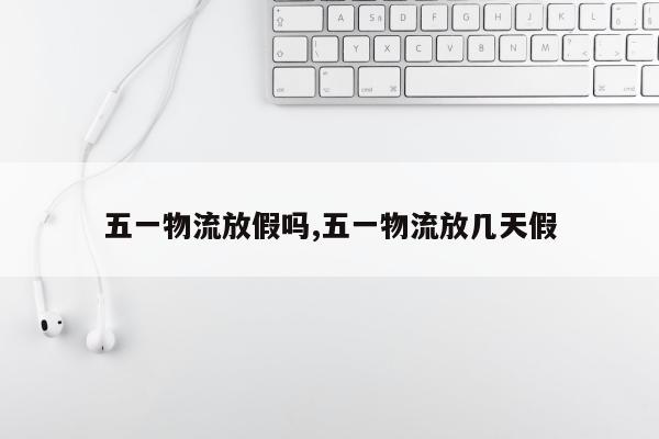 五一物流放假吗,五一物流放几天假