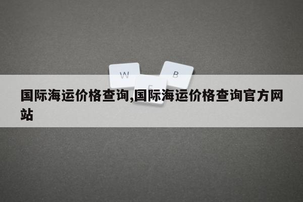 国际海运价格查询,国际海运价格查询官方网站