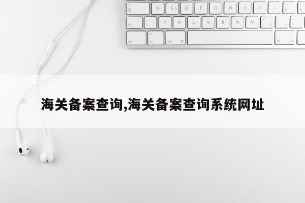 海关备案查询,海关备案查询系统网址