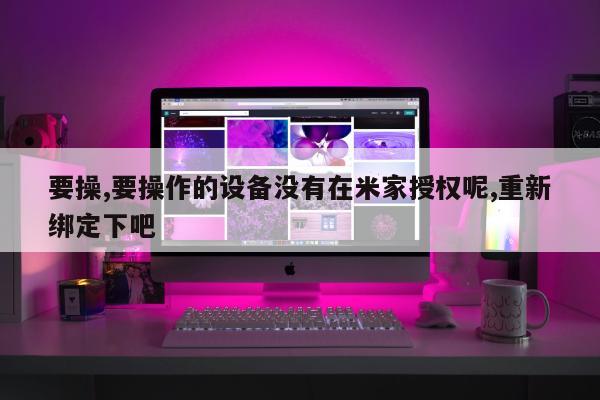 要操,要操作的设备没有在米家授权呢,重新绑定下吧