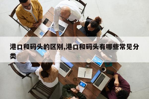 港口和码头的区别,港口和码头有哪些常见分类
