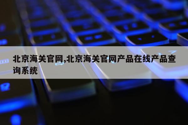 北京海关官网,北京海关官网产品在线产品查询系统