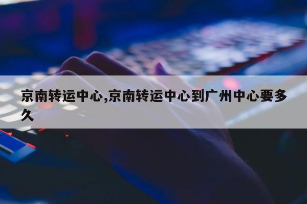 京南转运中心,京南转运中心到广州中心要多久