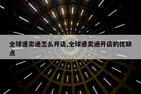 全球速卖通怎么开店,全球速卖通开店的优缺点