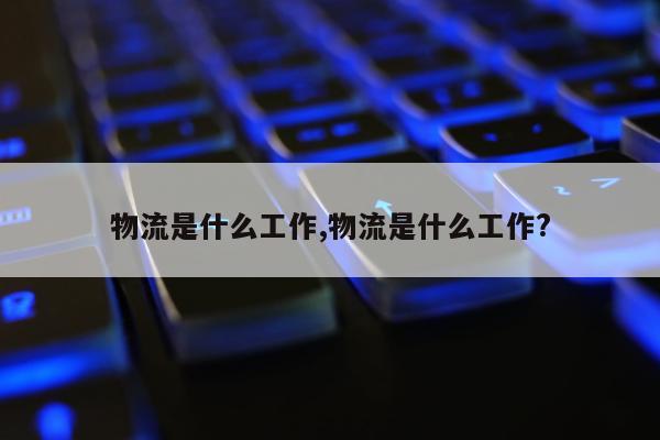 物流是什么工作,物流是什么工作?