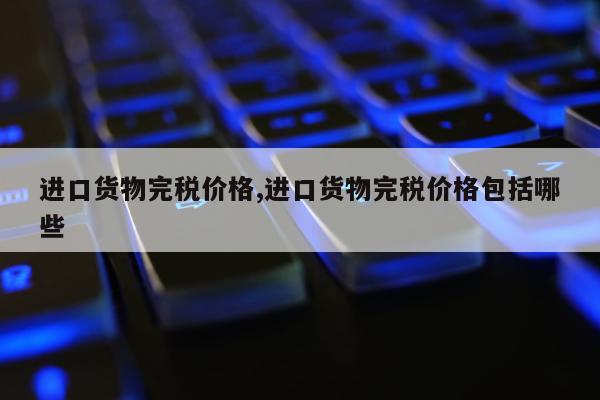 进口货物完税价格,进口货物完税价格包括哪些
