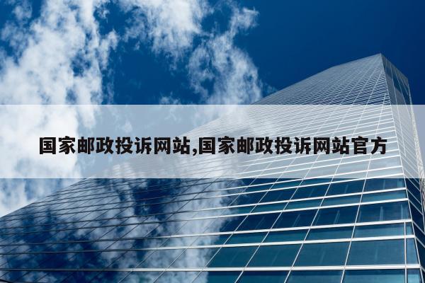 国家邮政投诉网站,国家邮政投诉网站官方