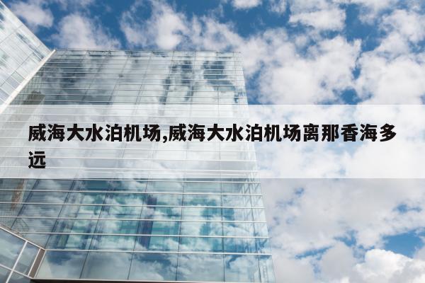 威海大水泊机场,威海大水泊机场离那香海多远