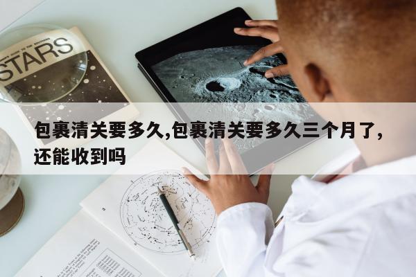 包裹清关要多久,包裹清关要多久三个月了,还能收到吗