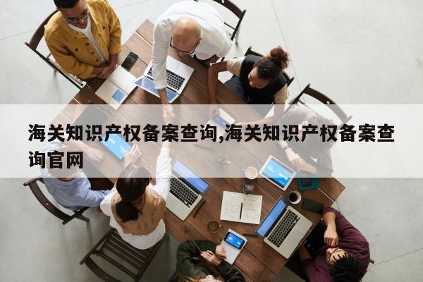海关知识产权备案查询,海关知识产权备案查询官网