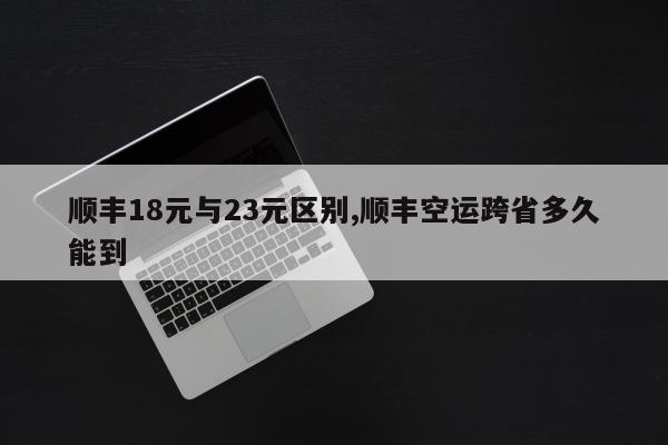 顺丰18元与23元区别,顺丰空运跨省多久能到
