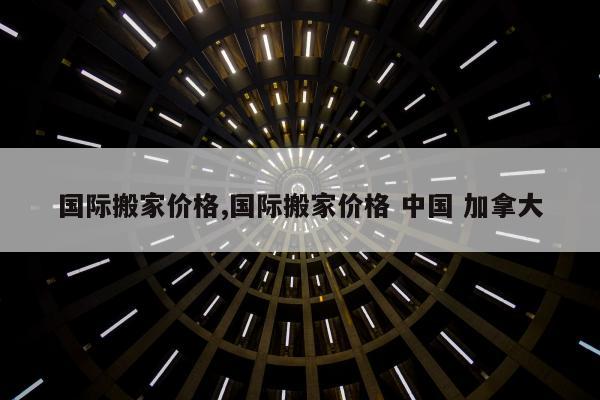 国际搬家价格,国际搬家价格 中国 加拿大
