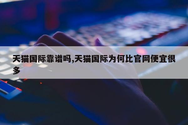 天猫国际靠谱吗,天猫国际为何比官网便宜很多