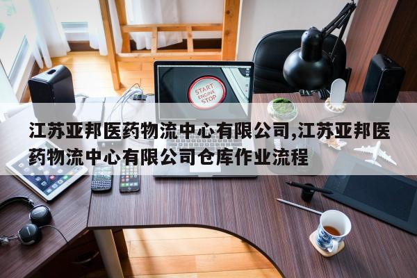 江苏亚邦医药物流中心有限公司,江苏亚邦医药物流中心有限公司仓库作业流程