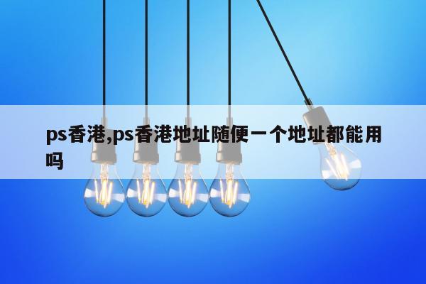ps香港,ps香港地址随便一个地址都能用吗
