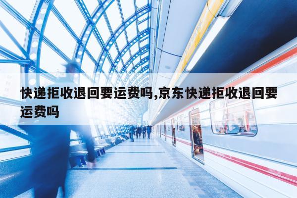 快递拒收退回要运费吗,京东快递拒收退回要运费吗