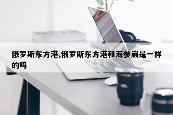 俄罗斯东方港,俄罗斯东方港和海参崴是一样的吗