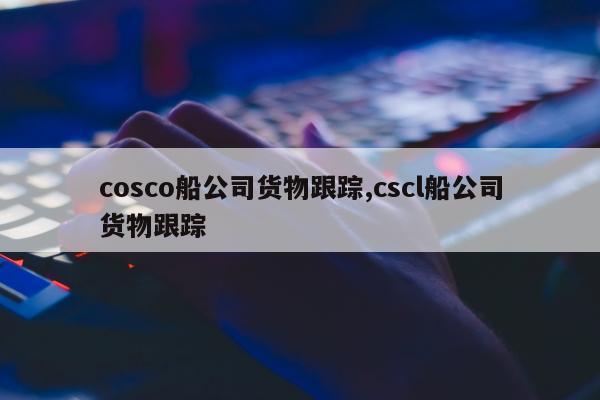 cosco船公司货物跟踪,cscl船公司货物跟踪