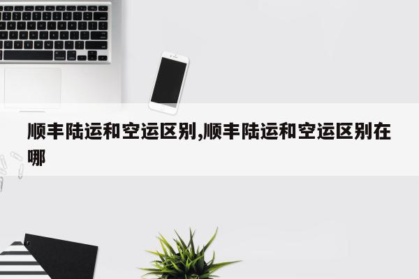 顺丰陆运和空运区别,顺丰陆运和空运区别在哪
