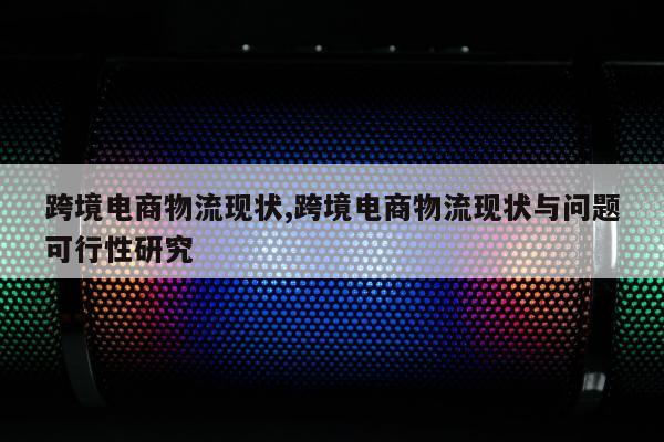跨境电商物流现状,跨境电商物流现状与问题可行性研究