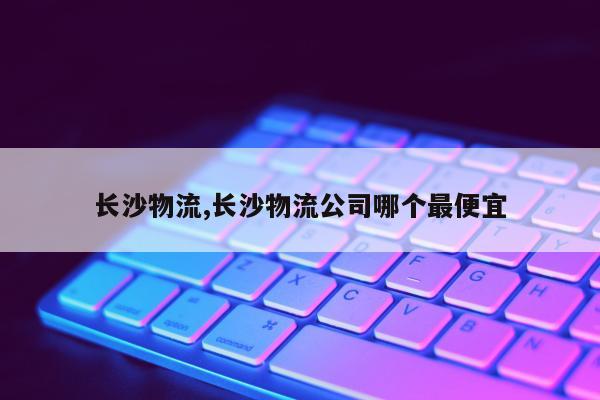 长沙物流,长沙物流公司哪个最便宜