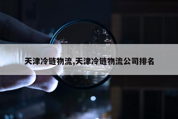 天津冷链物流,天津冷链物流公司排名