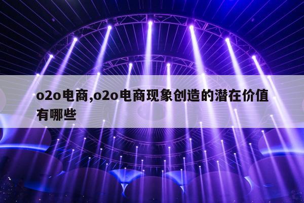 o2o电商,o2o电商现象创造的潜在价值有哪些