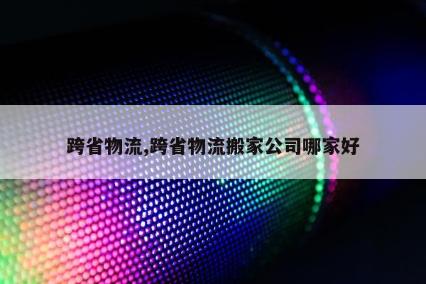 跨省物流,跨省物流搬家公司哪家好
