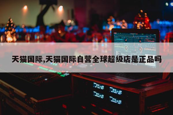 天猫国际,天猫国际自营全球超级店是正品吗