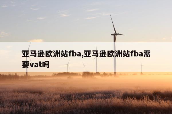 亚马逊欧洲站fba,亚马逊欧洲站fba需要vat吗