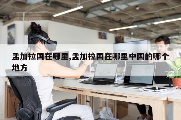 孟加拉国在哪里,孟加拉国在哪里中国的哪个地方