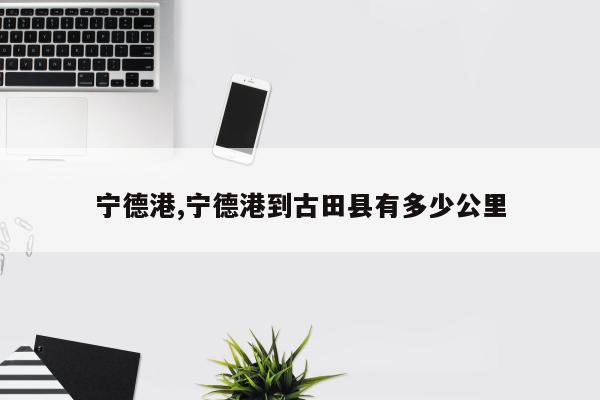 宁德港,宁德港到古田县有多少公里