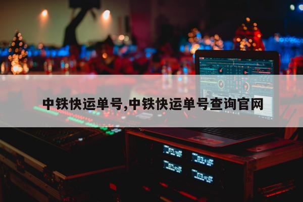 中铁快运单号,中铁快运单号查询官网
