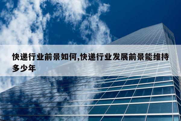 快递行业前景如何,快递行业发展前景能维持多少年