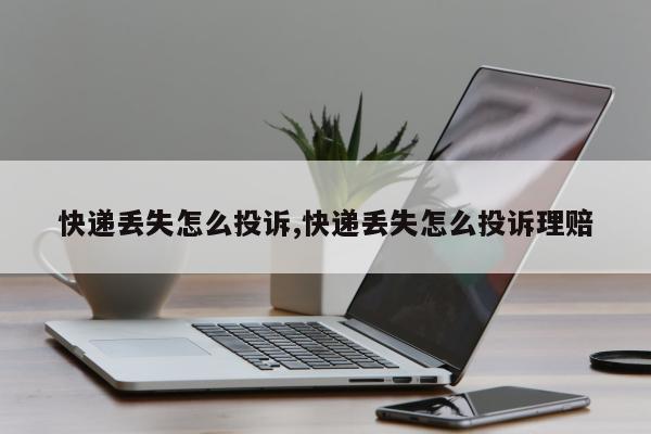 快递丢失怎么投诉,快递丢失怎么投诉理赔