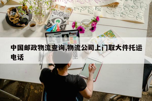 中国邮政物流查询,物流公司上门取大件托运电话