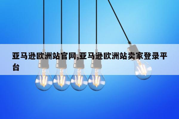 亚马逊欧洲站官网,亚马逊欧洲站卖家登录平台