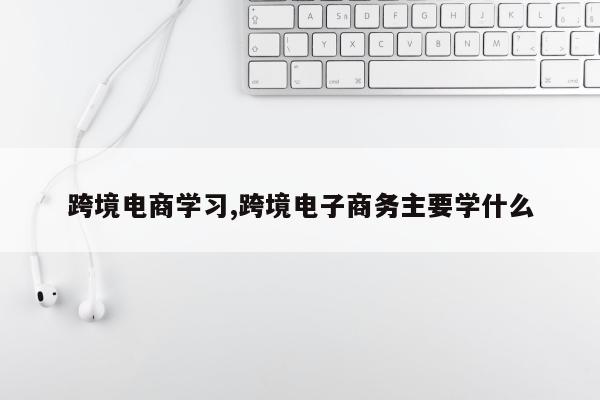 跨境电商学习,跨境电子商务主要学什么